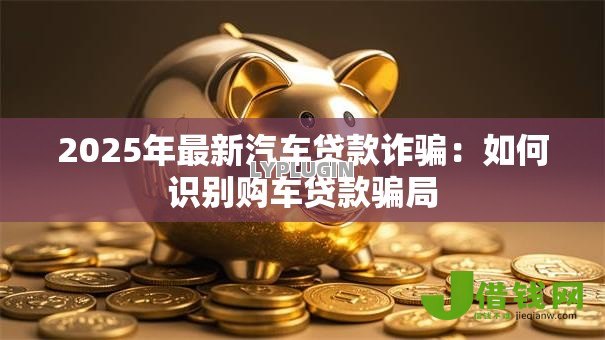 2025年最新汽车贷款诈骗:如何识别购车贷款骗局 2025年最新汽车贷款诈骗:如何识别购车贷款骗局