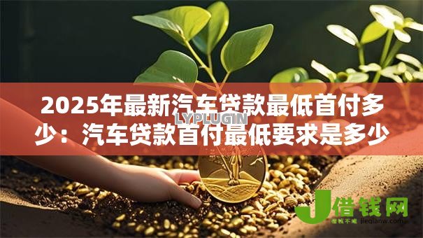 2025年最新汽车贷款最低首付多少:汽车贷款首付最低要求是多少 2025年最新汽车贷款最低首付多少:汽车贷款首付最低要求是多少