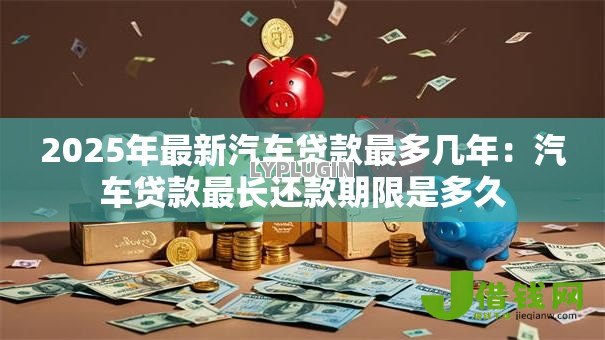 2025年最新汽车贷款最多几年：汽车贷款最长还款期限是多久