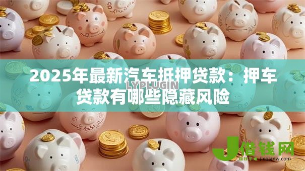 2025年最新汽车抵押贷款:押车贷款有哪些隐藏风险 2025年最新汽车抵押贷款:押车贷款有哪些隐藏风险