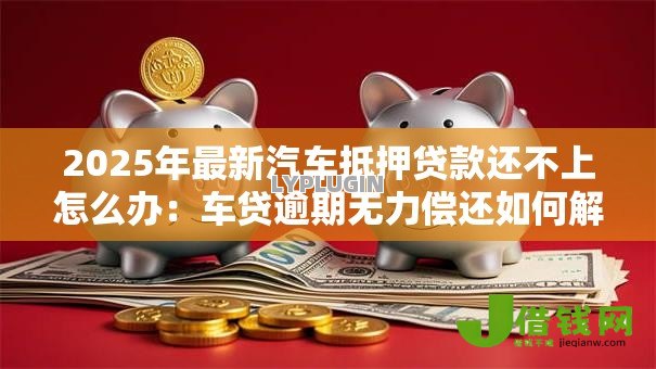 2025年最新汽车抵押贷款还不上怎么办：车贷逾期无力偿还如何解决