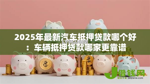 2025年最新汽车抵押贷款哪个好：车辆抵押贷款哪家更靠谱