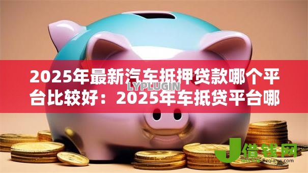 2025年最新汽车抵押贷款哪个平台比较好:2025年车抵贷平台哪家最靠谱 2025年最新汽车抵押贷款哪个平台比较好:2025年车抵贷平台哪家最靠谱