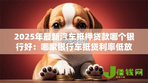 2025年最新汽车抵押贷款哪个银行好:哪家银行车抵贷利率低放款快 2025年最新汽车抵押贷款哪个银行好:哪家银行车抵贷利率低放款快