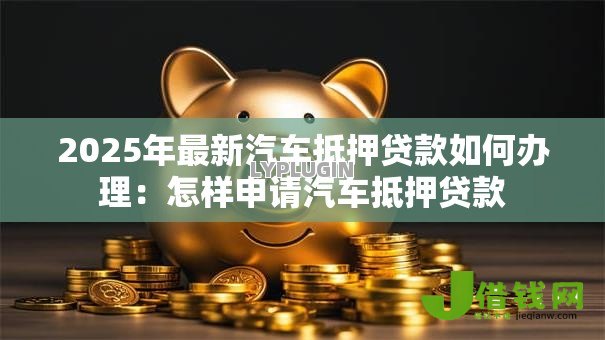 2025年最新汽车抵押贷款如何办理:怎样申请汽车抵押贷款 2025年最新汽车抵押贷款如何办理:怎样申请汽车抵押贷款