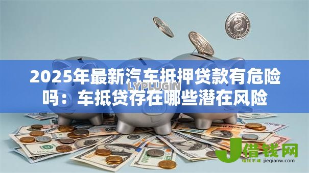 2025年最新汽车抵押贷款有危险吗：车抵贷存在哪些潜在风险