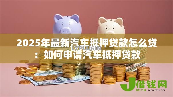 2025年最新汽车抵押贷款怎么贷:如何申请汽车抵押贷款 2025年最新汽车抵押贷款怎么贷:如何申请汽车抵押贷款