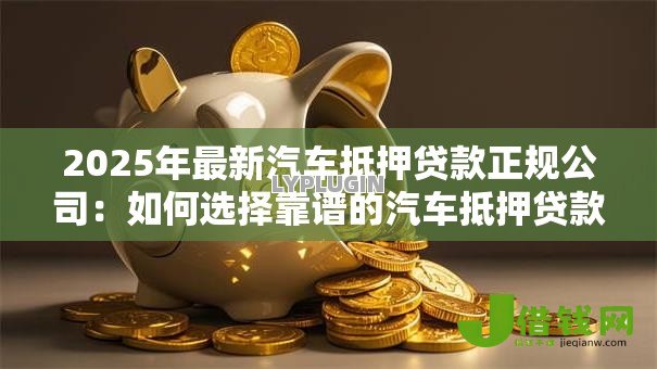 2025年最新汽车抵押贷款正规公司：如何选择靠谱的汽车抵押贷款机构