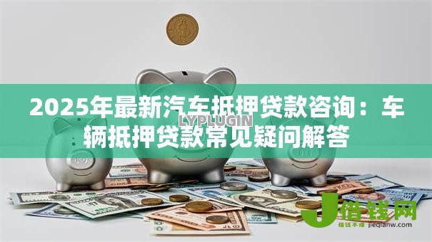 2025年最新汽车抵押贷款咨询:车辆抵押贷款常见疑问解答 2025年最新汽车抵押贷款咨询:车辆抵押贷款常见疑问解答