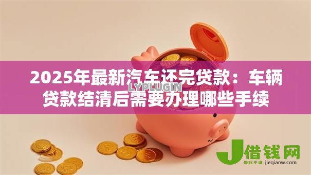 2025年最新汽车还完贷款:车辆贷款结清后需要办理哪些手续 2025年最新汽车还完贷款:车辆贷款结清后需要办理哪些手续