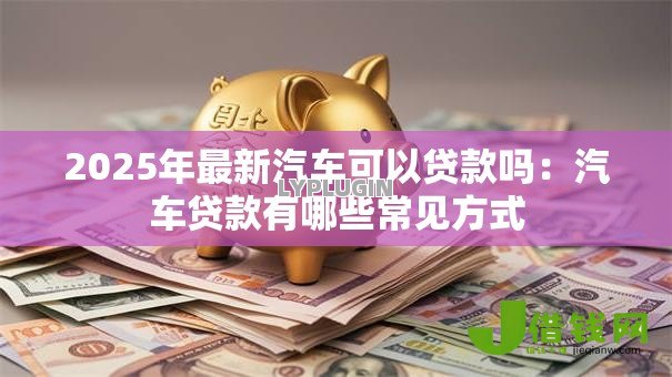 2025年最新汽车可以贷款吗:汽车贷款有哪些常见方式 2025年最新汽车可以贷款吗:汽车贷款有哪些常见方式