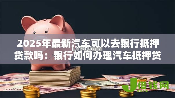 2025年最新汽车可以去银行抵押贷款吗：银行如何办理汽车抵押贷款