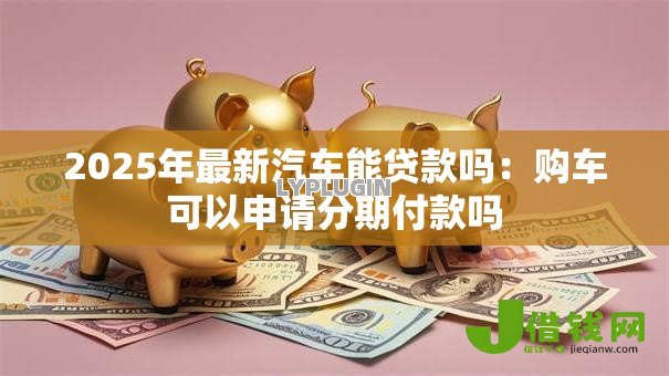 2025年最新汽车能贷款吗：购车可以申请分期付款吗
