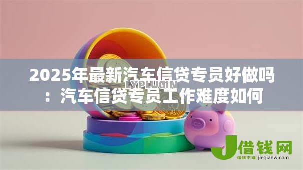 2025年最新汽车信贷专员好做吗：汽车信贷专员工作难度如何