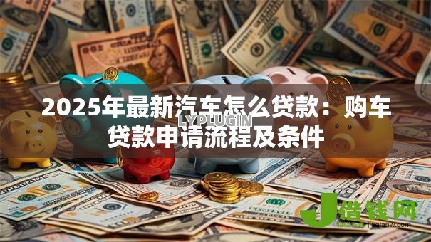 2025年最新汽车怎么贷款:购车贷款申请流程及条件 2025年最新汽车怎么贷款:购车贷款申请流程及条件