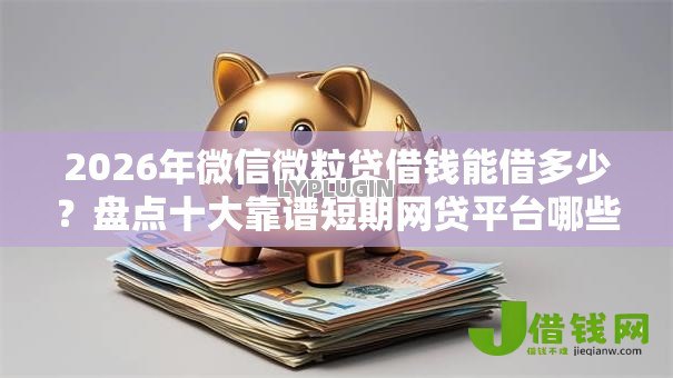 2026年微信微粒贷借钱能借多少？盘点十大靠谱短期网贷平台哪些好借