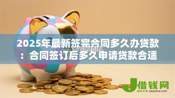 2025年最新签完合同多久办贷款:合同签订后多久申请贷款合适 2025年最新签完合同多久办贷款:合同签订后多久申请贷款合适
