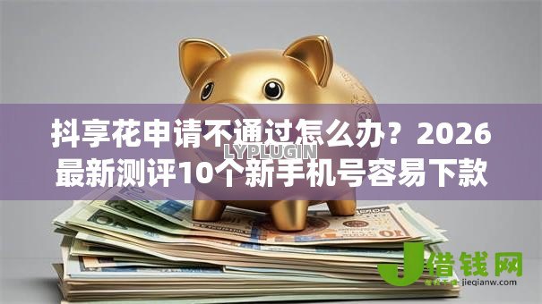 抖享花申请不通过怎么办?2026最新测评10个新手机号容易下款的app 抖享花申请不通过怎么办?2026最新测评10个新手机号容易下款的app