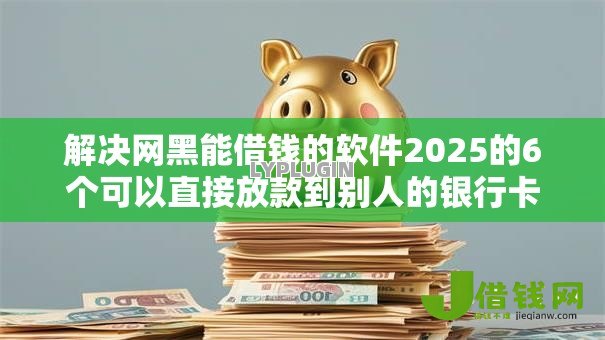 解决网黑能借钱的软件2025的6个可以直接放款到别人的银行卡里面的借钱软件分享