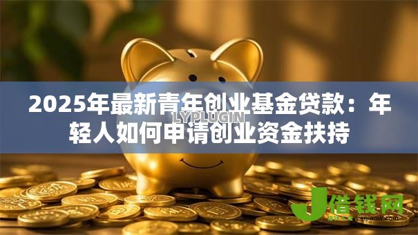 2025年最新青年创业基金贷款:年轻人如何申请创业资金扶持 2025年最新青年创业基金贷款:年轻人如何申请创业资金扶持
