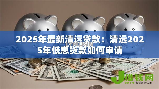 2025年最新清远贷款：清远2025年低息贷款如何申请