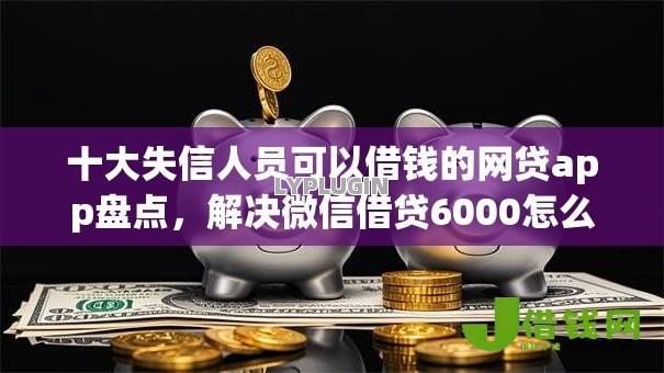十大失信人员可以借钱的网贷app盘点，解决微信借贷6000怎么借的问题