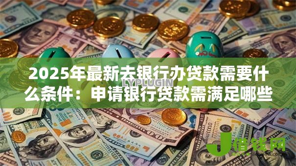 2025年最新去银行办贷款需要什么条件：申请银行贷款需满足哪些基本要求