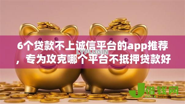 6个贷款不上诚信平台的app推荐，专为攻克哪个平台不抵押贷款好下款难题