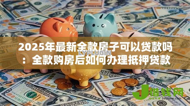 2025年最新全款房子可以贷款吗：全款购房后如何办理抵押贷款