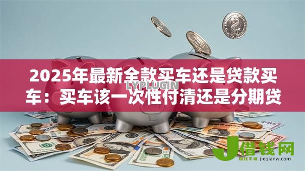 2025年最新全款买车还是贷款买车：买车该一次性付清还是分期贷款？