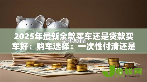 2025年最新全款买车还是贷款买车好:购车选择:一次性付清还是分期更划算 2025年最新全款买车还是贷款买车好:购车选择:一次性付清还是分期更划算