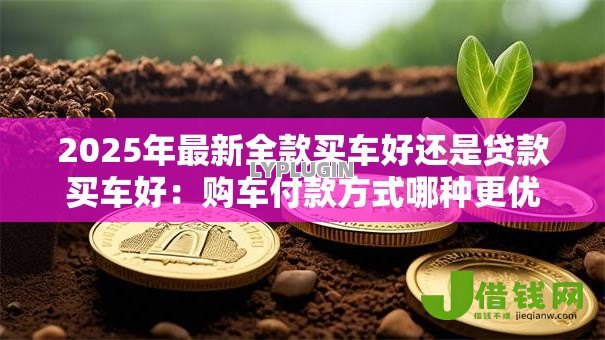 2025年最新全款买车好还是贷款买车好:购车付款方式哪种更优 2025年最新全款买车好还是贷款买车好:购车付款方式哪种更优