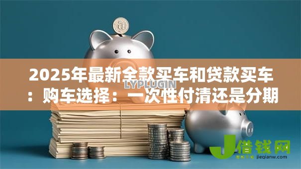2025年最新全款买车和贷款买车:购车选择:一次性付清还是分期更划算 2025年最新全款买车和贷款买车:购车选择:一次性付清还是分期更划算