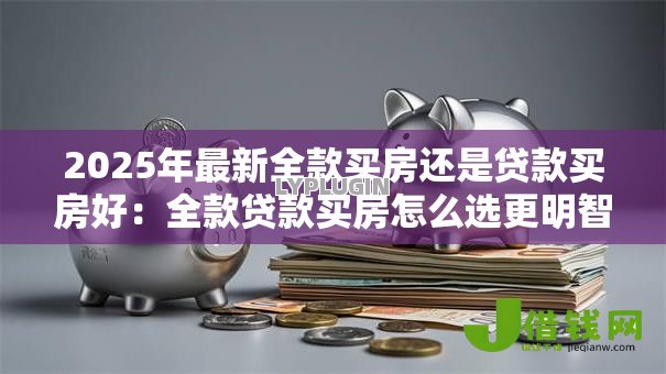 2025年最新全款买房还是贷款买房好：全款贷款买房怎么选更明智