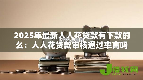 2025年最新人人花贷款有下款的么：人人花贷款审核通过率高吗