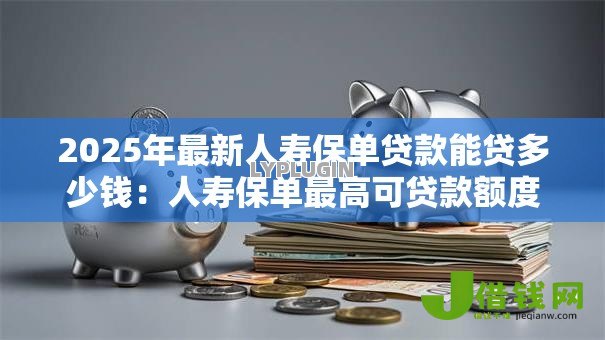 2025年最新人寿保单贷款能贷多少钱:人寿保单最高可贷款额度是多少 2025年最新人寿保单贷款能贷多少钱:人寿保单最高可贷款额度是多少