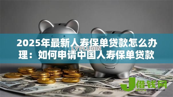 2025年最新人寿保单贷款怎么办理:如何申请中国人寿保单贷款 2025年最新人寿保单贷款怎么办理:如何申请中国人寿保单贷款