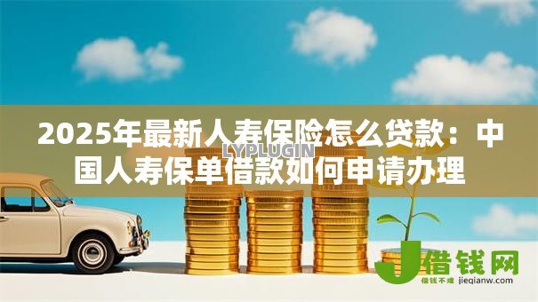 2025年最新人寿保险怎么贷款:中国人寿保单借款如何申请办理 2025年最新人寿保险怎么贷款:中国人寿保单借款如何申请办理
