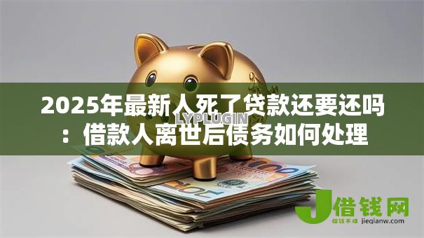 2025年最新人死了贷款还要还吗：借款人离世后债务如何处理