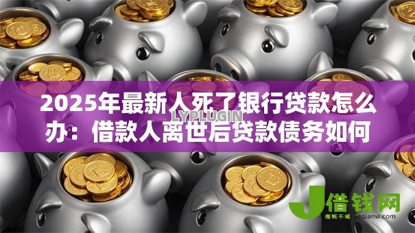 2025年最新人死了银行贷款怎么办:借款人离世后贷款债务如何处理 2025年最新人死了银行贷款怎么办:借款人离世后贷款债务如何处理