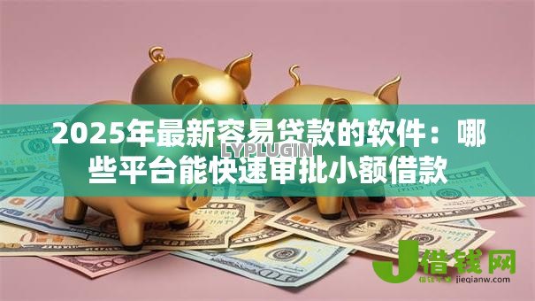 2025年最新容易贷款的软件：哪些平台能快速审批小额借款