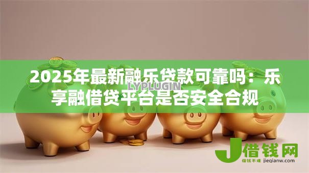 2025年最新融乐贷款可靠吗:乐享融借贷平台是否安全合规 2025年最新融乐贷款可靠吗:乐享融借贷平台是否安全合规