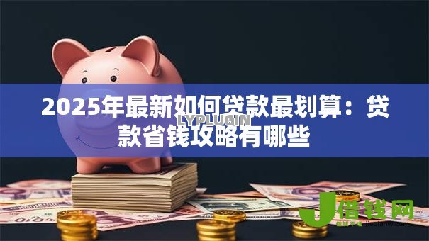 2025年最新如何贷款最划算：贷款省钱攻略有哪些