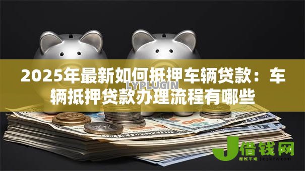 2025年最新如何抵押车辆贷款:车辆抵押贷款办理流程有哪些 2025年最新如何抵押车辆贷款:车辆抵押贷款办理流程有哪些
