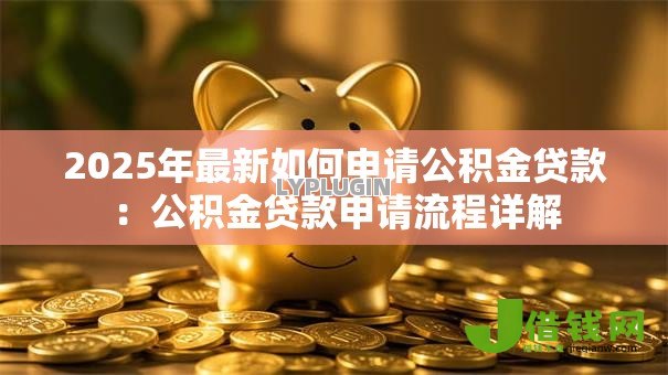 2025年最新如何申请公积金贷款:公积金贷款申请流程详解 2025年最新如何申请公积金贷款:公积金贷款申请流程详解