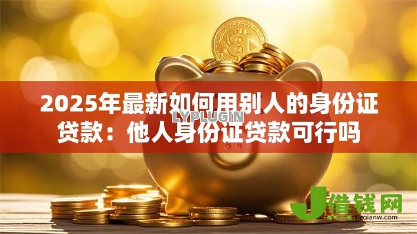 2025年最新如何用别人的身份证贷款:他人身份证贷款可行吗 2025年最新如何用别人的身份证贷款:他人身份证贷款可行吗