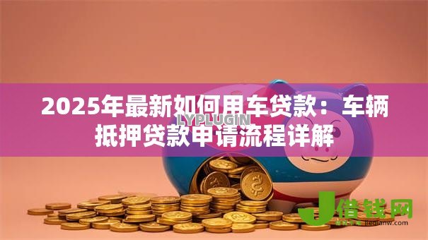 2025年最新如何用车贷款：车辆抵押贷款申请流程详解