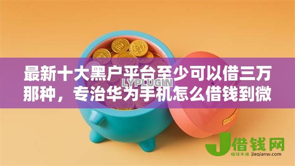 最新十大黑户平台至少可以借三万那种,专治华为手机怎么借钱到微信 最新十大黑户平台至少可以借三万那种,专治华为手机怎么借钱到微信