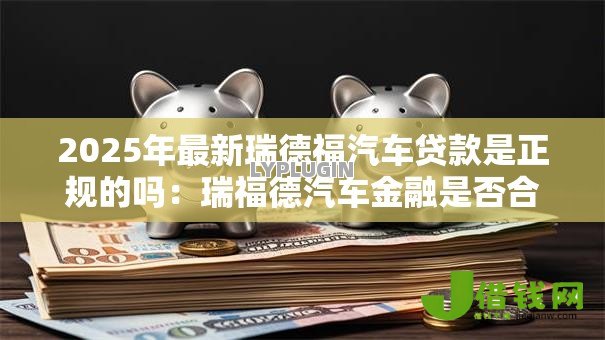 2025年最新瑞德福汽车贷款是正规的吗:瑞福德汽车金融是否合法合规 2025年最新瑞德福汽车贷款是正规的吗:瑞福德汽车金融是否合法合规