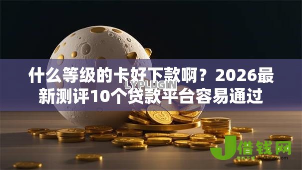 什么等级的卡好下款啊?2026最新测评10个贷款平台容易通过 什么等级的卡好下款啊?2026最新测评10个贷款平台容易通过